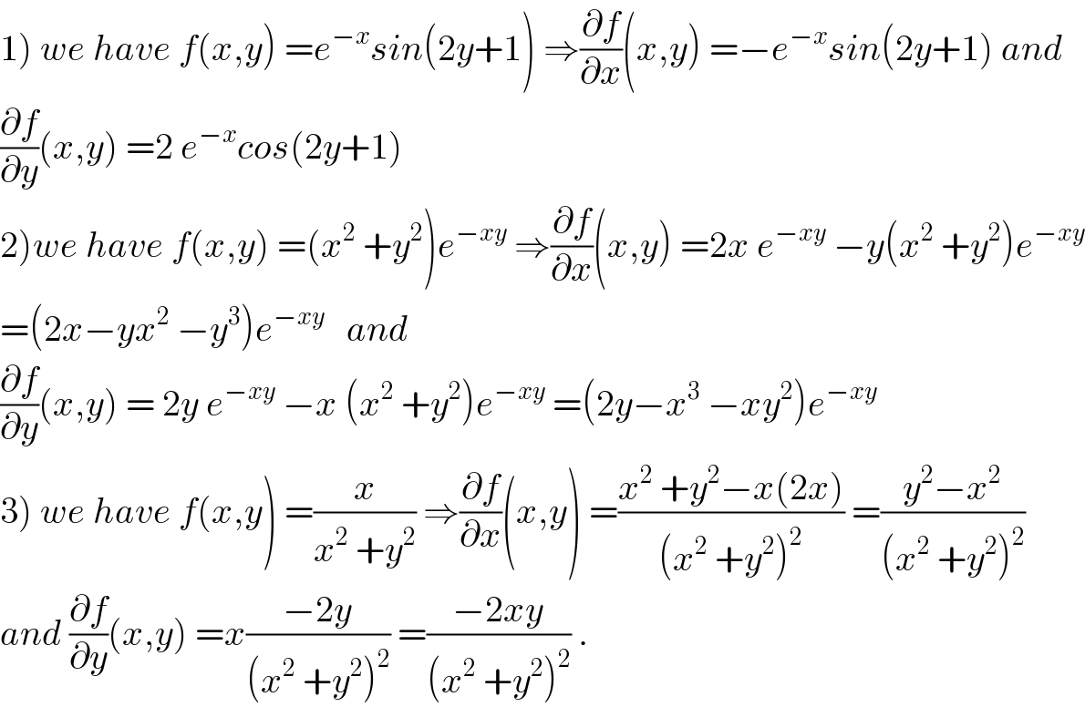 1) we have f(x,y) =e^(−x) sin(2y+1) ⇒(∂f/∂x)(x,y) =−e^(−x) sin(2y+1) and  (∂f/∂y)(x,y) =2 e^(−x) cos(2y+1)  2)we have f(x,y) =(x^2  +y^2 )e^(−xy)  ⇒(∂f/∂x)(x,y) =2x e^(−xy)  −y(x^2  +y^2 )e^(−xy)   =(2x−yx^2  −y^3 )e^(−xy)    and  (∂f/∂y)(x,y) = 2y e^(−xy)  −x (x^2  +y^2 )e^(−xy)  =(2y−x^3  −xy^2 )e^(−xy)   3) we have f(x,y) =(x/(x^2  +y^2 )) ⇒(∂f/∂x)(x,y) =((x^2  +y^2 −x(2x))/((x^2  +y^2 )^2 )) =((y^2 −x^2 )/((x^2  +y^2 )^2 ))  and (∂f/∂y)(x,y) =x((−2y)/((x^2  +y^2 )^2 )) =((−2xy)/((x^2  +y^2 )^2 )) .  