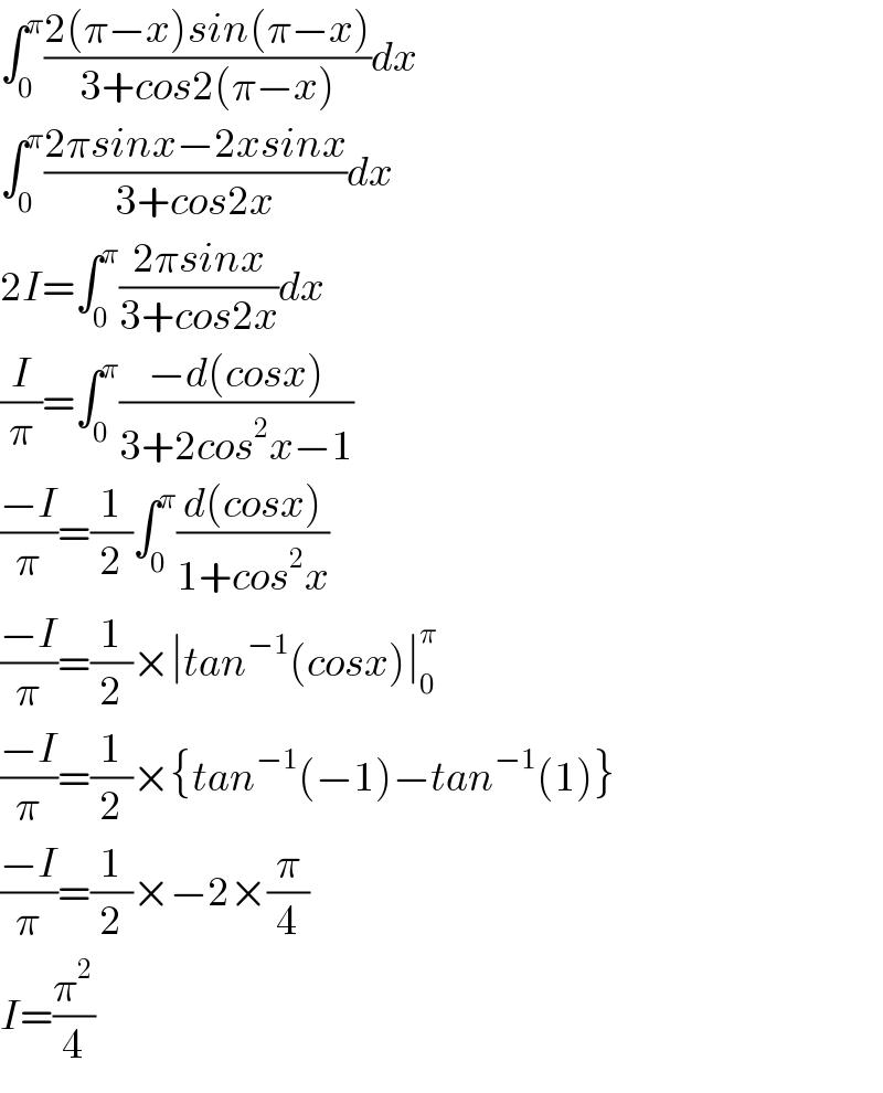 ∫_0 ^π ((2(π−x)sin(π−x))/(3+cos2(π−x)))dx  ∫_0 ^π ((2πsinx−2xsinx)/(3+cos2x))dx  2I=∫_0 ^π ((2πsinx)/(3+cos2x))dx  (I/π)=∫_0 ^π ((−d(cosx))/(3+2cos^2 x−1))  ((−I)/π)=(1/2)∫_0 ^π ((d(cosx))/(1+cos^2 x))  ((−I)/π)=(1/2)×∣tan^(−1) (cosx)∣_0 ^π   ((−I)/π)=(1/2)×{tan^(−1) (−1)−tan^(−1) (1)}  ((−I)/π)=(1/2)×−2×(π/4)  I=(π^2 /4)  