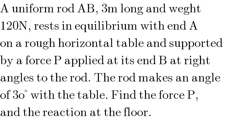 A uniform rod AB, 3m long and weght  120N, rests in equilibrium with end A  on a rough horizontal table and supported   by a force P applied at its end B at right  angles to the rod. The rod makes an angle  of 3o° with the table. Find the force P,  and the reaction at the floor.  