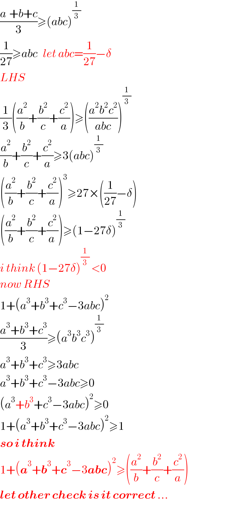 ((a^ +b+c)/3)≥(abc)^(1/3)   (1/(27))≥abc   let abc=(1/(27))−δ  LHS  (1/3)((a^2 /b)+(b^2 /c)+(c^2 /a))≥(((a^2 b^2 c^2 )/(abc)))^(1/3)   (a^2 /b)+(b^2 /c)+(c^2 /a)≥3(abc)^(1/3)   ((a^2 /b)+(b^2 /c)+(c^2 /a))^3 ≥27×((1/(27))−δ)  ((a^2 /b)+(b^2 /c)+(c^2 /(a )))≥(1−27δ)^(1/3)   i think (1−27δ)^(1/3)  <0  now RHS  1+(a^3 +b^3 +c^3 −3abc)^2   ((a^3 +b^3 +c^3 )/3)≥(a^3 b^3 c^3 )^(1/3)   a^3 +b^3 +c^3 ≥3abc  a^3 +b^3 +c^3 −3abc≥0  (a^3 +b^3 +c^3 −3abc)^2 ≥0  1+(a^3 +b^3 +c^3 −3abc)^2 ≥1  so i think   1+(a^3 +b^3 +c^3 −3abc)^2 ≥((a^2 /b)+(b^2 /c)+(c^2 /a))  let other check is it correct ...  