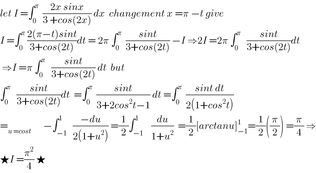 let I =∫_0 ^π   ((2x sinx)/(3 +cos(2x))) dx  changement x =π −t give   I =∫_0 ^π  ((2(π−t)sint)/(3+cos(2t)))dt = 2π ∫_0 ^π   ((sint)/(3+cos(2t))) −I ⇒2I =2π ∫_0 ^π    ((sint)/(3+cos(2t)))dt   ⇒I =π ∫_0 ^π    ((sint)/(3+cos(2t))) dt  but  ∫_0 ^π    ((sint)/(3+cos(2t)))dt  =∫_0 ^π   ((sint)/(3+2cos^2 t−1)) dt =∫_0 ^π   ((sint dt)/(2(1+cos^2 t)))  =_(u =cost)       −∫_(−1) ^1   ((−du)/(2(1+u^2 ))) =(1/2)∫_(−1) ^1    (du/(1+u^2 ))  =(1/2)[arctanu]_(−1) ^1 =(1/2)((π/2)) =(π/4) ⇒  ★I =(π^2 /4) ★  