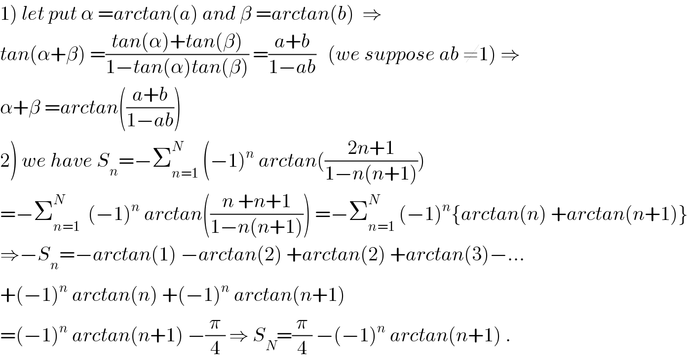 1) let put α =arctan(a) and β =arctan(b)  ⇒  tan(α+β) =((tan(α)+tan(β))/(1−tan(α)tan(β))) =((a+b)/(1−ab))   (we suppose ab ≠1) ⇒  α+β =arctan(((a+b)/(1−ab)))  2) we have S_n =−Σ_(n=1) ^N  (−1)^n  arctan(((2n+1)/(1−n(n+1))))  =−Σ_(n=1) ^N   (−1)^n  arctan(((n +n+1)/(1−n(n+1)))) =−Σ_(n=1) ^N  (−1)^n {arctan(n) +arctan(n+1)}  ⇒−S_n =−arctan(1) −arctan(2) +arctan(2) +arctan(3)−...  +(−1)^n  arctan(n) +(−1)^n  arctan(n+1)  =(−1)^n  arctan(n+1) −(π/4) ⇒ S_N =(π/4) −(−1)^n  arctan(n+1) .  