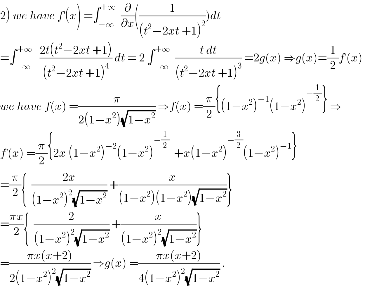 2) we have f^′ (x) =∫_(−∞) ^(+∞)   (∂/∂x)((1/((t^2 −2xt +1)^2 )))dt  =∫_(−∞) ^(+∞)    ((2t(t^2 −2xt +1))/((t^2 −2xt +1)^4 )) dt = 2 ∫_(−∞) ^(+∞)   ((t dt)/((t^2 −2xt +1)^3 )) =2g(x) ⇒g(x)=(1/2)f^′ (x)   we have f(x) =(π/(2(1−x^2 )(√(1−x^2 )))) ⇒f(x) =(π/2){(1−x^2 )^(−1) (1−x^2 )^(−(1/2)) } ⇒  f^′ (x) =(π/2){2x (1−x^2 )^(−2) (1−x^2 )^(−(1/2))   +x(1−x^2 )^(−(3/2)) (1−x^2 )^(−1) }  =(π/2){  ((2x)/((1−x^2 )^2 (√(1−x^2 )))) +(x/((1−x^2 )(1−x^2 )(√(1−x^2 ))))}  =((πx)/2){  (2/((1−x^2 )^2 (√(1−x^2 )))) +(x/((1−x^2 )^2 (√(1−x^2 ))))}  =((πx(x+2))/(2(1−x^2 )^2 (√(1−x^2 )))) ⇒g(x) =((πx(x+2))/(4(1−x^2 )^2 (√(1−x^2 )))) .    
