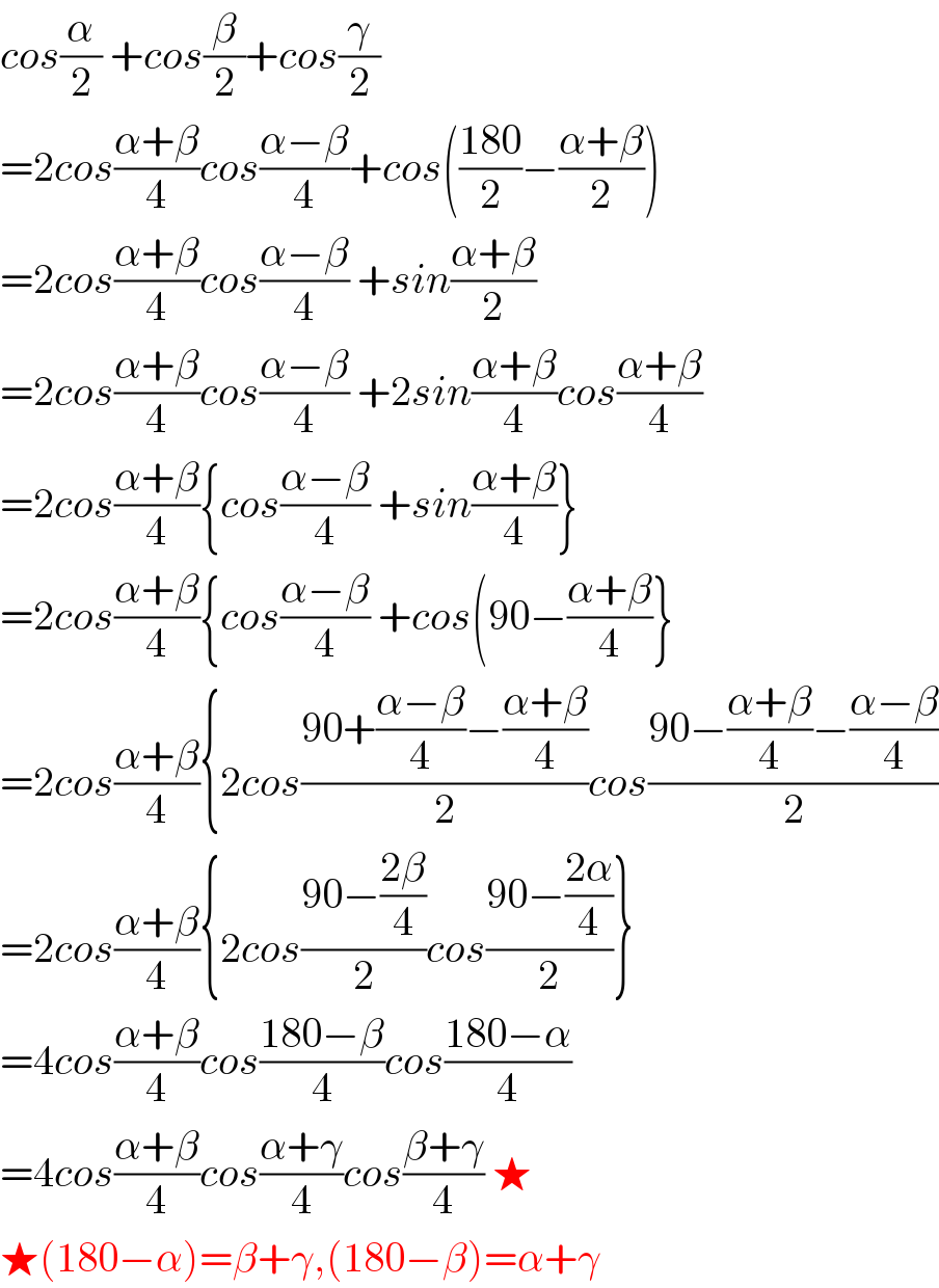 cos(α/2) +cos(β/2)+cos(γ/2)  =2cos((α+β)/4)cos((α−β)/4)+cos(((180)/2)−((α+β)/2))  =2cos((α+β)/4)cos((α−β)/4) +sin((α+β)/2)  =2cos((α+β)/4)cos((α−β)/4) +2sin((α+β)/4)cos((α+β)/4)  =2cos((α+β)/4){cos((α−β)/4) +sin((α+β)/4)}  =2cos((α+β)/4){cos((α−β)/4) +cos(90−((α+β)/4)}  =2cos((α+β)/4){2cos((90+((α−β)/4)−((α+β)/4))/2)cos((90−((α+β)/4)−((α−β)/4))/2)  =2cos((α+β)/4){2cos((90−((2β)/4))/2)cos((90−((2α)/4))/2)}  =4cos((α+β)/4)cos((180−β)/4)cos((180−α)/4)  =4cos((α+β)/4)cos((α+γ)/4)cos((β+γ)/4) ★  ★(180−α)=β+γ,(180−β)=α+γ  