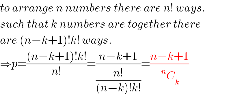 to arrange n numbers there are n! ways.  such that k numbers are together there  are (n−k+1)!k! ways.  ⇒p=(((n−k+1)!k!)/(n!))=((n−k+1)/((n!)/((n−k)!k!)))=((n−k+1)/(^n C_k ))  