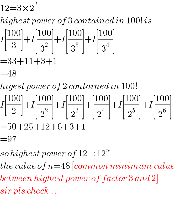 12=3×2^2   highest power of 3 contained in 100! is  I[((100)/3)]+I[((100)/3^2 )]+I[((100)/3^3 )]+I[((100)/3^4 )]  =33+11+3+1  =48  higest power of 2 contained in 100!  I[((100)/2)]+I[((100)/2^2 )]+I[((100)/2^3 )]+[((100)/2^4 )]+I[((100)/2^5 )]+I[((100)/2^6 )]  =50+25+12+6+3+1  =97  so highest power of 12→12^n   the value of n=48 [common minimum value  between highest power of factor 3 and 2]  sir pls check...    
