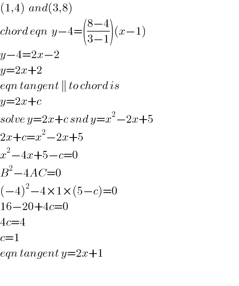 (1,4)  and(3,8)  chord eqn  y−4=(((8−4)/(3−1)))(x−1)  y−4=2x−2  y=2x+2  eqn tangent ∥ to chord is  y=2x+c  solve y=2x+c snd y=x^2 −2x+5  2x+c=x^2 −2x+5  x^2 −4x+5−c=0  B^2 −4AC=0  (−4)^2 −4×1×(5−c)=0  16−20+4c=0  4c=4  c=1  eqn tangent y=2x+1    