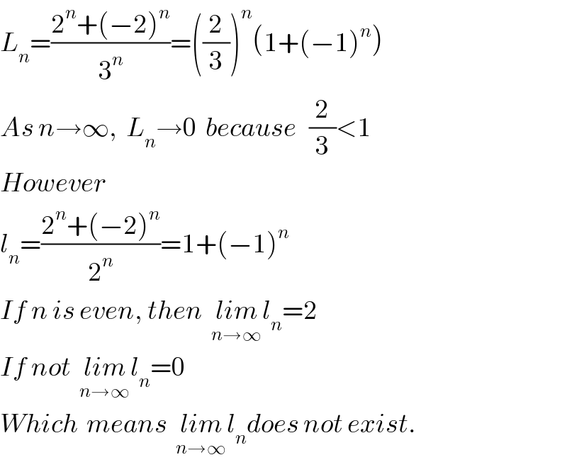 L_n =((2^n +(−2)^n )/3^n )=((2/3))^n (1+(−1)^n )  As n→∞,  L_n →0  because   (2/3)<1  However    l_n =((2^n +(−2)^n )/2^n )=1+(−1)^n   If n is even, then  lim_(n→∞) l_n =2   If not  lim_(n→∞) l_n =0  Which  means  lim_(n→∞) l_n does not exist.  