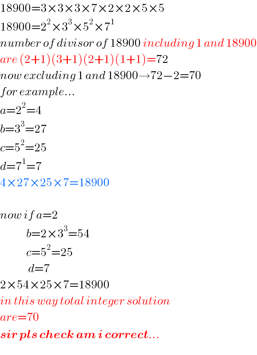 18900=3×3×3×7×2×2×5×5  18900=2^2 ×3^3 ×5^2 ×7^1   number of divisor of 18900 including 1 and 18900  are (2+1)(3+1)(2+1)(1+1)=72  now excluding 1 and 18900→72−2=70  for example...  a=2^2 =4  b=3^3 =27  c=5^2 =25  d=7^1 =7  4×27×25×7=18900    now if a=2                b=2×3^3 =54                c=5^2 =25                 d=7  2×54×25×7=18900  in this way total integer solution  are=70  sir pls check am i correct...  