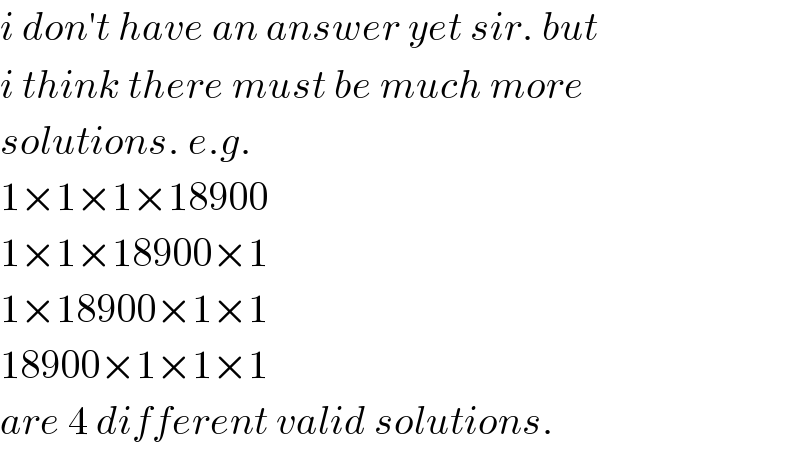 i don′t have an answer yet sir. but  i think there must be much more  solutions. e.g.  1×1×1×18900  1×1×18900×1  1×18900×1×1  18900×1×1×1  are 4 different valid solutions.  
