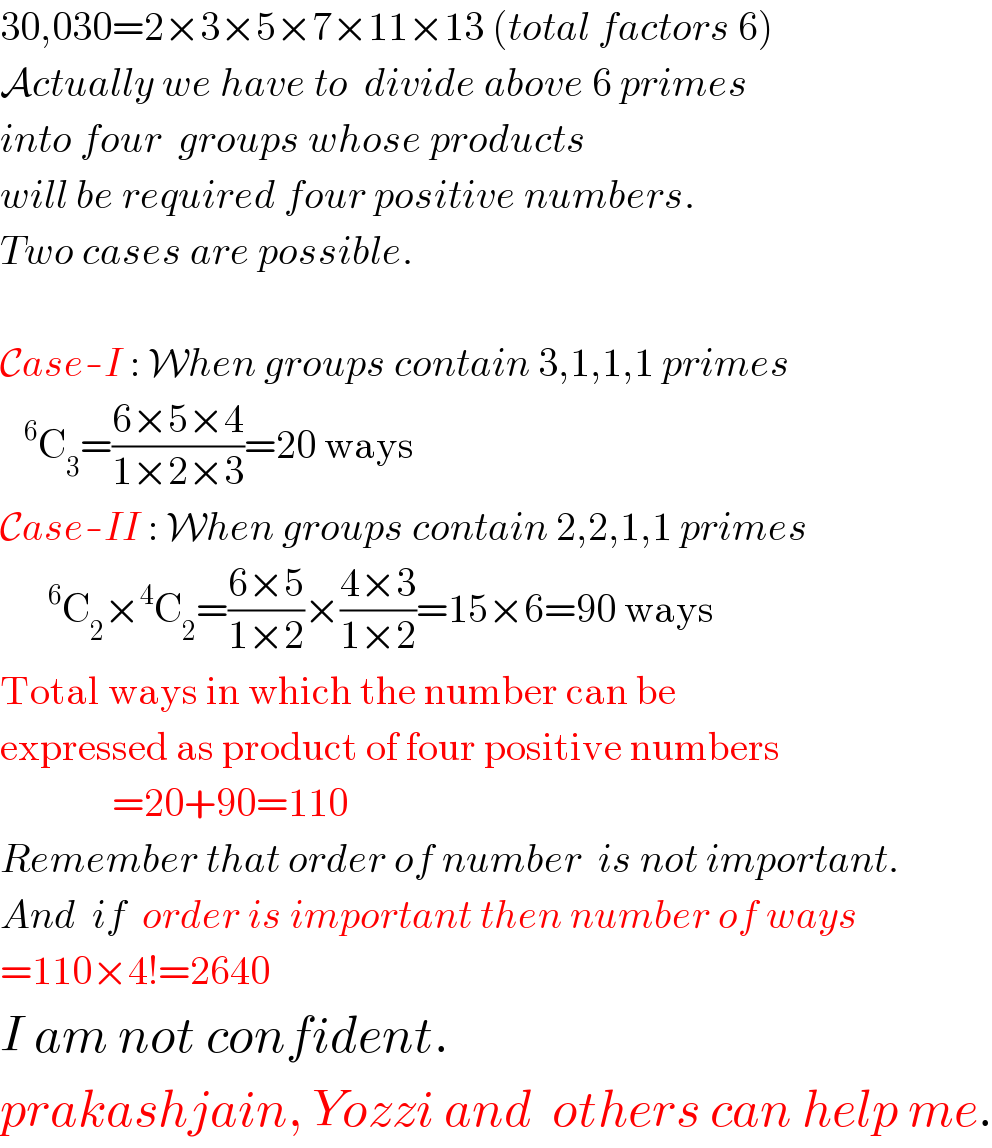 30,030=2×3×5×7×11×13 (total factors 6)  Actually we have to  divide above 6 primes  into four  groups whose products  will be required four positive numbers.  Two cases are possible.    Case-I : When groups contain 3,1,1,1 primes    ^6 C_3 =((6×5×4)/(1×2×3))=20 ways  Case-II : When groups contain 2,2,1,1 primes       ^6 C_2 ×^4 C_2 =((6×5)/(1×2))×((4×3)/(1×2))=15×6=90 ways  Total ways in which the number can be   expressed as product of four positive numbers                =20+90=110  Remember that order of number  is not important.  And  if  order is important then number of ways  =110×4!=2640  I am not confident.  prakashjain, Yozzi and  others can help me.  