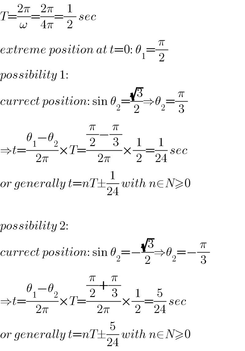 T=((2π)/ω)=((2π)/(4π))=(1/2) sec  extreme position at t=0: θ_1 =(π/2)  possibility 1:  currect position: sin θ_2 =((√3)/2)⇒θ_2 =(π/3)  ⇒t=((θ_1 −θ_2 )/(2π))×T=(((π/2)−(π/3))/(2π))×(1/2)=(1/(24)) sec  or generally t=nT±(1/(24)) with n∈N≥0    possibility 2:  currect position: sin θ_2 =−((√3)/2)⇒θ_2 =−(π/3)  ⇒t=((θ_1 −θ_2 )/(2π))×T=(((π/2)+(π/3))/(2π))×(1/2)=(5/(24)) sec  or generally t=nT±(5/(24)) with n∈N≥0  