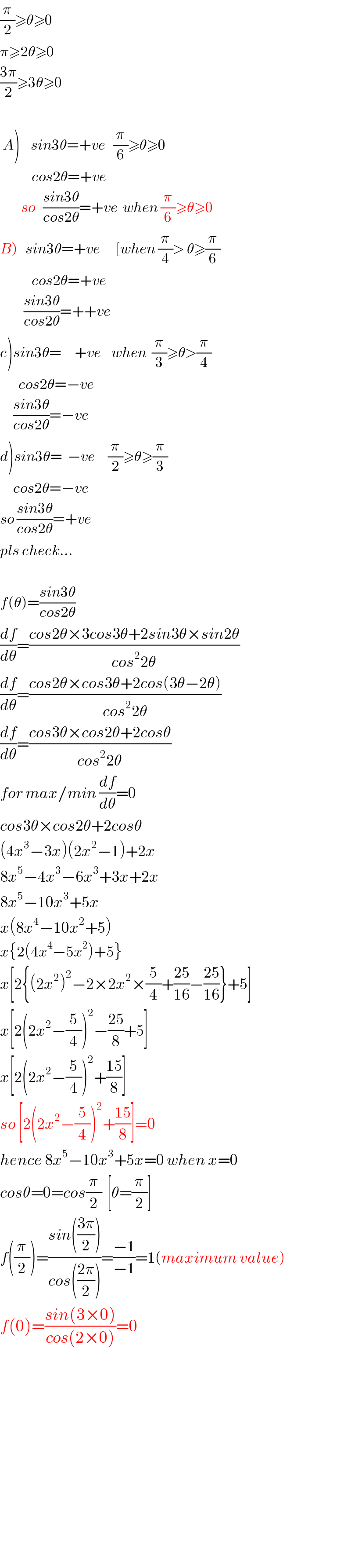 (π/2)≥θ≥0  π≥2θ≥0  ((3π)/2)≥3θ≥0       A)    sin3θ=+ve   (π/6)≥θ≥0              cos2θ=+ve           so   ((sin3θ)/(cos2θ))=+ve  when (π/6)≥θ≥0  B)   sin3θ=+ve      [when (π/4)> θ≥(π/6)              cos2θ=+ve           ((sin3θ)/(cos2θ))=++ve  c)sin3θ=     +ve    when  (π/3)≥θ>(π/4)         cos2θ=−ve       ((sin3θ)/(cos2θ))=−ve  d)sin3θ=  −ve     (π/2)≥θ≥(π/3)       cos2θ=−ve  so ((sin3θ)/(cos2θ))=+ve  pls check...    f(θ)=((sin3θ)/(cos2θ))  (df/dθ)=((cos2θ×3cos3θ+2sin3θ×sin2θ)/(cos^2 2θ))  (df/dθ)=((cos2θ×cos3θ+2cos(3θ−2θ))/(cos^2 2θ))  (df/dθ)=((cos3θ×cos2θ+2cosθ)/(cos^2 2θ))  for max/min (df/dθ)=0  cos3θ×cos2θ+2cosθ  (4x^3 −3x)(2x^2 −1)+2x  8x^5 −4x^3 −6x^3 +3x+2x  8x^5 −10x^3 +5x  x(8x^4 −10x^2 +5)  x{2(4x^4 −5x^2 )+5}  x[2{(2x^2 )^2 −2×2x^2 ×(5/4)+((25)/(16))−((25)/(16))}+5]  x[2(2x^2 −(5/4))^2 −((25)/8)+5]  x[2(2x^2 −(5/4))^2 +((15)/8)]  so [2(2x^2 −(5/4))^2 +((15)/8)]≠0  hence 8x^5 −10x^3 +5x=0 when x=0  cosθ=0=cos(π/2)  [θ=(π/2)]  f((π/2))=((sin(((3π)/2)))/(cos(((2π)/2))))=((−1)/(−1))=1(maximum value)  f(0)=((sin(3×0))/(cos(2×0)))=0                    