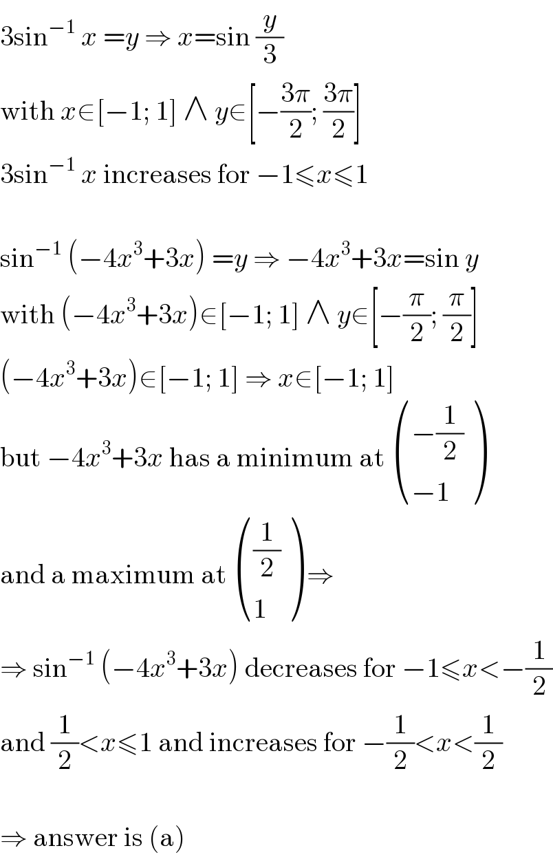 3sin^(−1)  x =y ⇒ x=sin (y/3)  with x∈[−1; 1] ∧ y∈[−((3π)/2); ((3π)/2)]  3sin^(−1)  x increases for −1≤x≤1    sin^(−1)  (−4x^3 +3x) =y ⇒ −4x^3 +3x=sin y  with (−4x^3 +3x)∈[−1; 1] ∧ y∈[−(π/2); (π/2)]  (−4x^3 +3x)∈[−1; 1] ⇒ x∈[−1; 1]  but −4x^3 +3x has a minimum at  (((−(1/2))),((−1)) )  and a maximum at  (((1/2)),(1) ) ⇒  ⇒ sin^(−1)  (−4x^3 +3x) decreases for −1≤x<−(1/2)  and (1/2)<x≤1 and increases for −(1/2)<x<(1/2)    ⇒ answer is (a)  