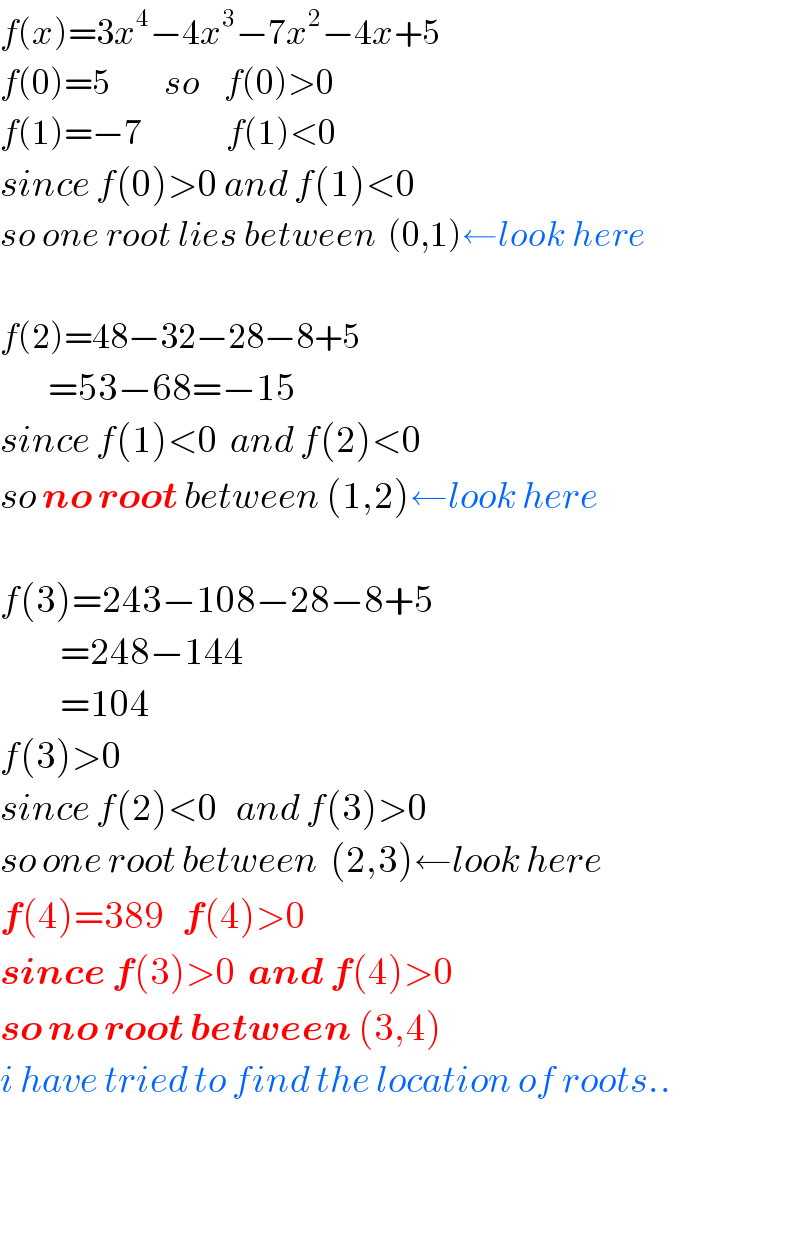 f(x)=3x^4 −4x^3 −7x^2 −4x+5  f(0)=5         so    f(0)>0  f(1)=−7              f(1)<0  since f(0)>0 and f(1)<0  so one root lies between  (0,1)←look here    f(2)=48−32−28−8+5          =53−68=−15  since f(1)<0  and f(2)<0   so no root between (1,2)←look here    f(3)=243−108−28−8+5            =248−144            =104  f(3)>0  since f(2)<0   and f(3)>0  so one root between  (2,3)←look here  f(4)=389   f(4)>0  since f(3)>0  and f(4)>0  so no root between (3,4)  i have tried to find the location of roots..      