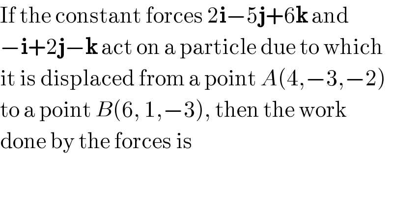 If the constant forces 2i−5j+6k and  −i+2j−k act on a particle due to which  it is displaced from a point A(4,−3,−2)  to a point B(6, 1,−3), then the work   done by the forces is  