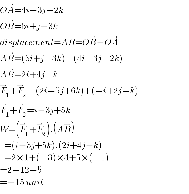 OA^→ =4i−3j−2k  OB^→ =6i+j−3k  displacement=AB^→ =OB^→ −OA^→   AB^→ =(6i+j−3k)−(4i−3j−2k)  AB^→ =2i+4j−k  F_1 ^→ +F_2 ^→  =(2i−5j+6k)+(−i+2j−k)  F_1 ^→ +F_2 ^→ =i−3j+5k  W=(F_1 ^→ +F_2 ^→ ).(AB^→ )     =(i−3j+5k).(2i+4j−k)     =2×1+(−3)×4+5×(−1)  =2−12−5  =−15 unit  