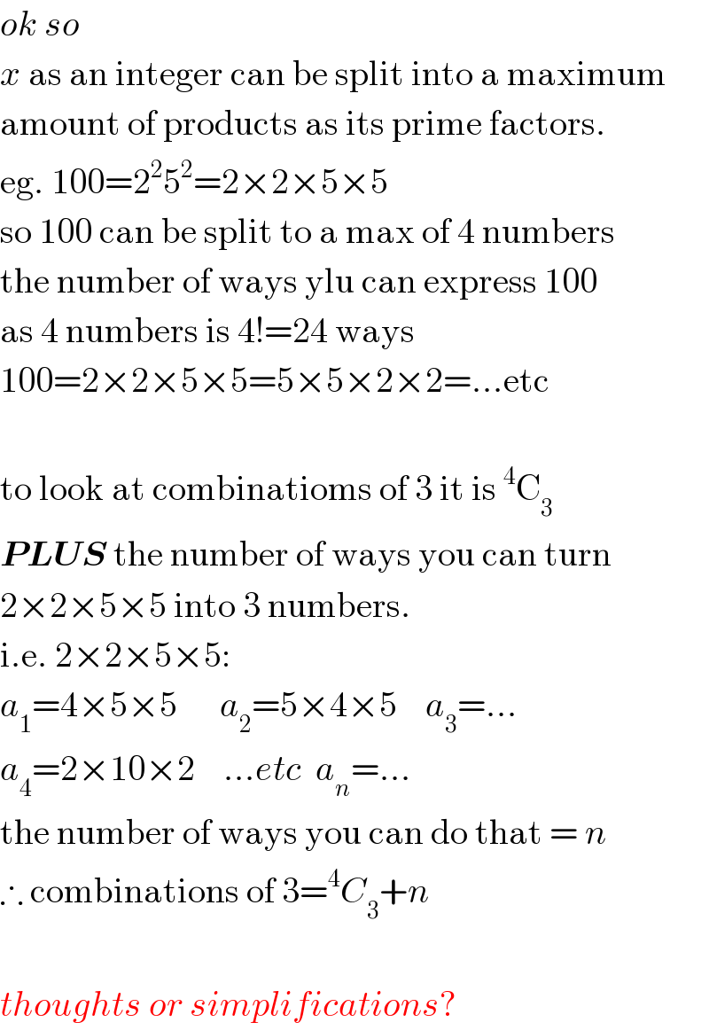ok so  x as an integer can be split into a maximum  amount of products as its prime factors.  eg. 100=2^2 5^2 =2×2×5×5  so 100 can be split to a max of 4 numbers  the number of ways ylu can express 100  as 4 numbers is 4!=24 ways  100=2×2×5×5=5×5×2×2=...etc    to look at combinatioms of 3 it is^4 C_3   PLUS the number of ways you can turn  2×2×5×5 into 3 numbers.  i.e. 2×2×5×5:  a_1 =4×5×5      a_2 =5×4×5    a_3 =...  a_4 =2×10×2    ...etc  a_n =...  the number of ways you can do that = n  ∴ combinations of 3=^4 C_3 +n    thoughts or simplifications?  