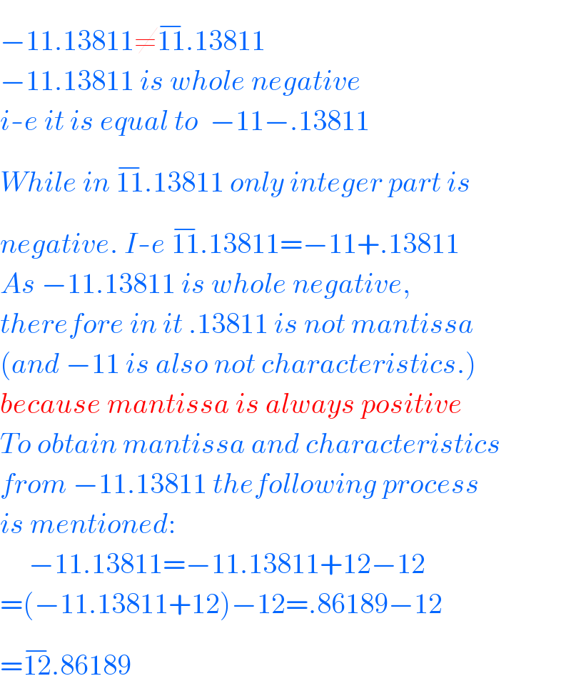 −11.13811≠11^(−) .13811  −11.13811 is whole negative  i-e it is equal to  −11−.13811  While in 11^(−) .13811 only integer part is  negative. I-e 11^(−) .13811=−11+.13811  As −11.13811 is whole negative,  therefore in it .13811 is not mantissa  (and −11 is also not characteristics.)  because mantissa is always positive  To obtain mantissa and characteristics  from −11.13811 thefollowing process  is mentioned:       −11.13811=−11.13811+12−12  =(−11.13811+12)−12=.86189−12  =12^(−) .86189  