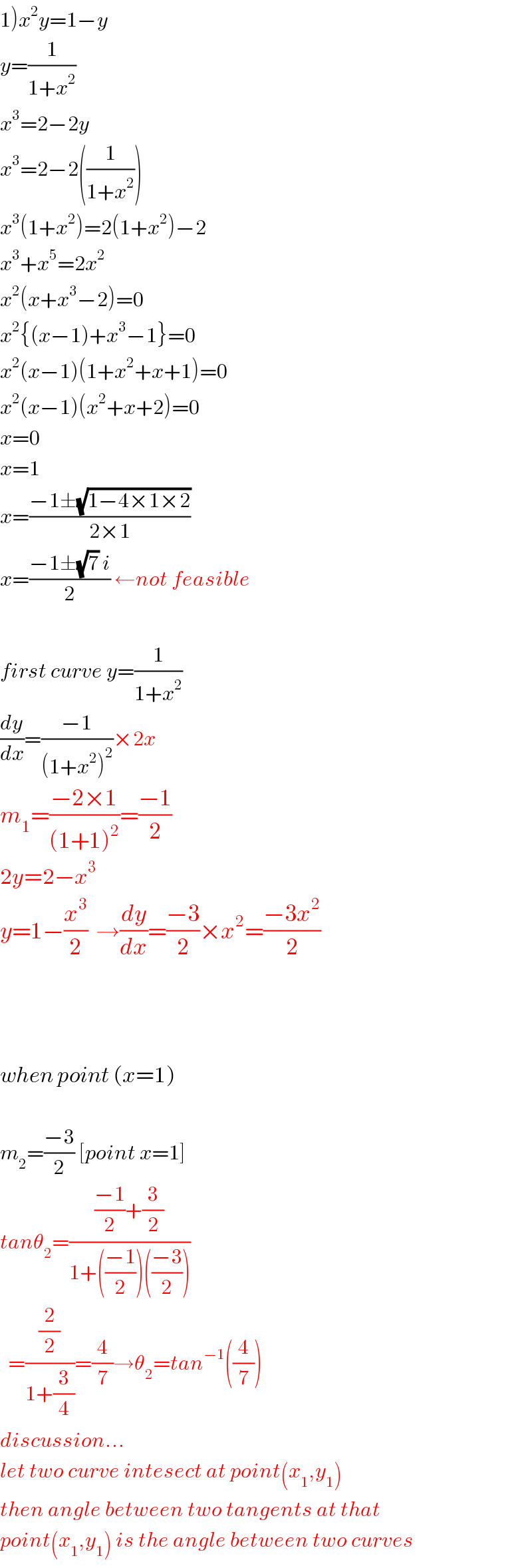 1)x^2 y=1−y  y=(1/(1+x^2 ))  x^3 =2−2y  x^3 =2−2((1/(1+x^2 )))  x^3 (1+x^2 )=2(1+x^2 )−2  x^3 +x^5 =2x^2   x^2 (x+x^3 −2)=0  x^2 {(x−1)+x^3 −1}=0  x^2 (x−1)(1+x^2 +x+1)=0  x^2 (x−1)(x^2 +x+2)=0  x=0  x=1  x=((−1±(√(1−4×1×2)))/(2×1))  x=((−1±(√7) i)/2) ←not feasible    first curve y=(1/(1+x^2 ))  (dy/dx)=((−1)/((1+x^2 )^2 ))×2x   m_1 =((−2×1)/((1+1)^2 ))=((−1)/2)  2y=2−x^3   y=1−(x^3 /2)  →(dy/dx)=((−3)/2)×x^2 =((−3x^2 )/2)        when point (x=1)    m_2 =((−3)/2) [point x=1]  tanθ_2 =((((−1)/2)+(3/2))/(1+(((−1)/2))(((−3)/2))))    =((2/2)/(1+(3/4)))=(4/7)→θ_2 =tan^(−1) ((4/7))  discussion...  let two curve intesect at point(x_1 ,y_1 )  then angle between two tangents at that  point(x_1 ,y_1 ) is the angle between two curves  