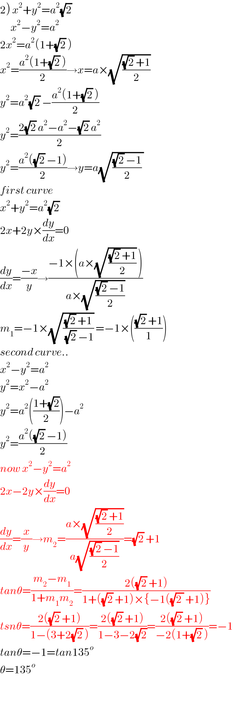 2) x^2 +y^2 =a^2 (√2)        x^2 −y^2 =a^2   2x^2 =a^2 (1+(√2) )  x^2 =((a^2 (1+(√2) ))/2)→x=a×(√(((√2) +1)/2))  y^2 =a^2 (√2) −((a^2 (1+(√2) ))/2)  y^2 =((2(√2) a^2 −a^2 −(√2) a^2 )/2)  y^2 =((a^2 ((√2) −1))/2)→y=a(√((((√2) −1)/2) ))  first curve  x^2 +y^2 =a^2 (√2)   2x+2y×(dy/dx)=0  (dy/dx)=((−x)/y)→((−1×(a×(√(((√2) +1)/2)) ))/(a×(√(((√2) −1)/2))))  m_1 =−1×(√(((√2) +1)/((√2) −1))) =−1×((((√2) +1)/1))  second curve..  x^2 −y^2 =a^2   y^2 =x^2 −a^2   y^2 =a^2 (((1+(√2))/2))−a^2   y^2 =((a^2 ((√2) −1))/2)  now x^2 −y^2 =a^2   2x−2y×(dy/dx)=0  (dy/dx)=(x/y)→m_2 =((a×(√(((√2) +1)/2)))/(a(√(((√2) −1)/2))))=(√2) +1  tanθ=((m_2 −m_1 )/(1+m_1 m_2 ))=((2((√2) +1))/(1+((√2) +1)×{−1((√(2 )) +1)}))  tsnθ=((2((√2) +1))/(1−(3+2(√2) )))=((2((√2) +1))/(1−3−2(√2)))=((2((√2) +1))/(−2(1+(√2) )))=−1  tanθ=−1=tan135^o   θ=135^o     
