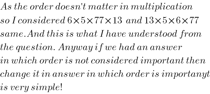 As the order doesn′t matter in multiplication  so I considered 6×5×77×13  and 13×5×6×77  same.And this is what I have understood from  the question. Anyway if we had an answer  in which order is not considered important then  change it in answer in which order is importanyt  is very simple!  