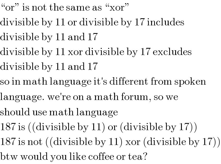 “or” is not the same as “xor”  divisible by 11 or divisible by 17 includes  divisible by 11 and 17  divisible by 11 xor divisible by 17 excludes  divisible by 11 and 17  so in math language it′s different from spoken  language. we′re on a math forum, so we  should use math language  187 is ((divisible by 11) or (divisible by 17))  187 is not ((divisible by 11) xor (divisible by 17))  btw would you like coffee or tea?  