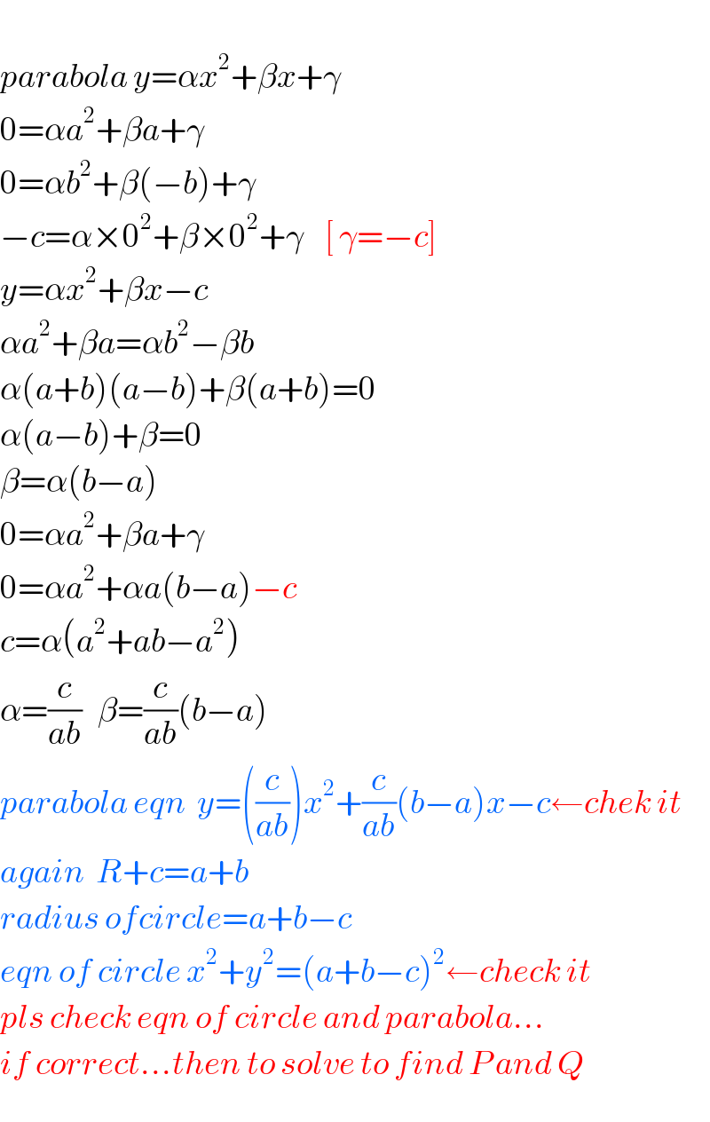   parabola y=αx^2 +βx+γ  0=αa^2 +βa+γ  0=αb^2 +β(−b)+γ  −c=α×0^2 +β×0^2 +γ    [ γ=−c]  y=αx^2 +βx−c  αa^2 +βa=αb^2 −βb  α(a+b)(a−b)+β(a+b)=0  α(a−b)+β=0  β=α(b−a)  0=αa^2 +βa+γ  0=αa^2 +αa(b−a)−c  c=α(a^2 +ab−a^2 )  α=(c/(ab))   β=(c/(ab))(b−a)  parabola eqn  y=((c/(ab)))x^2 +(c/(ab))(b−a)x−c←chek it  again  R+c=a+b  radius ofcircle=a+b−c  eqn of circle x^2 +y^2 =(a+b−c)^2 ←check it  pls check eqn of circle and parabola...  if correct...then to solve to find P and Q  