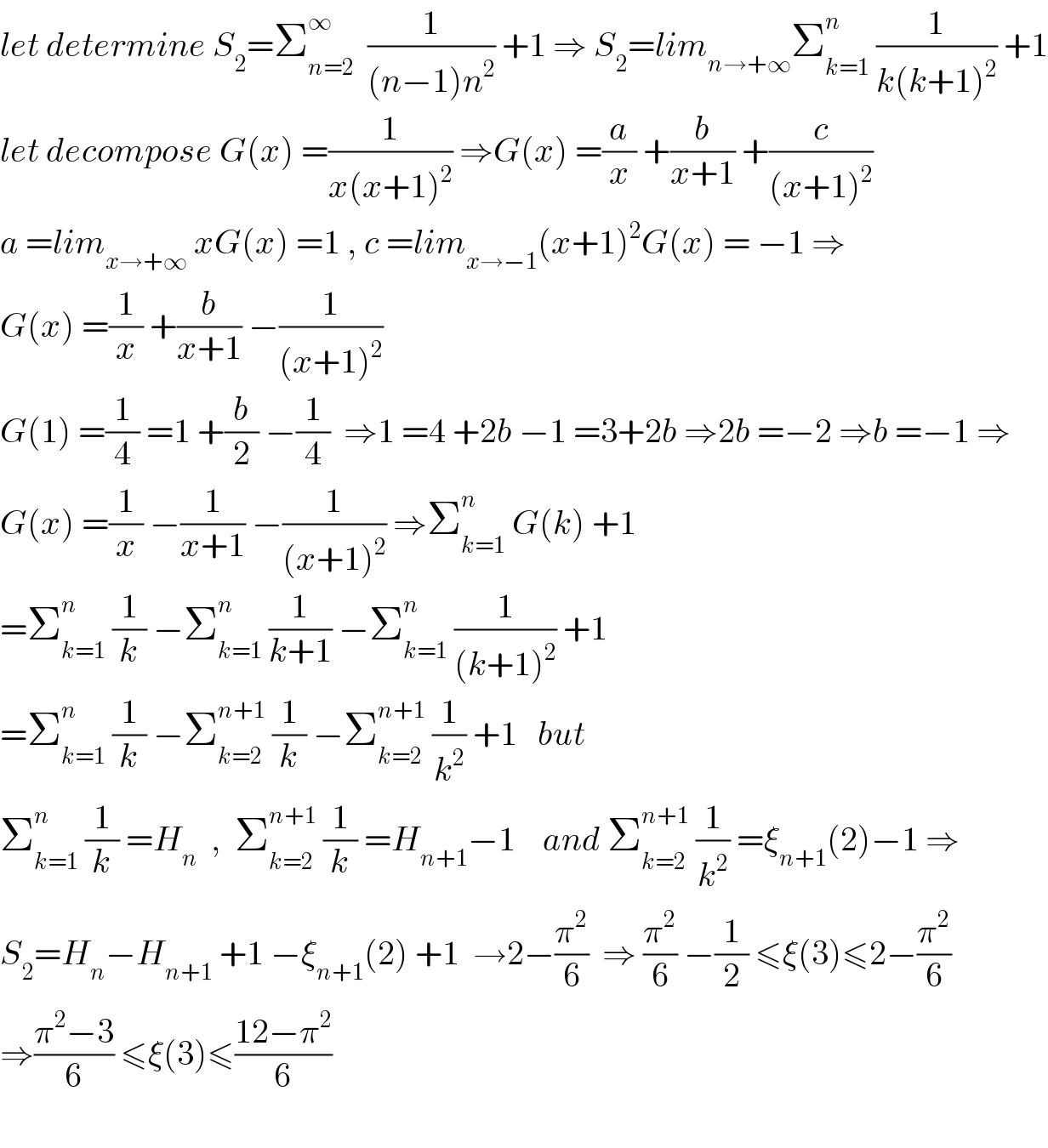 let determine S_2 =Σ_(n=2) ^∞   (1/((n−1)n^2 )) +1 ⇒ S_2 =lim_(n→+∞) Σ_(k=1) ^n  (1/(k(k+1)^2 )) +1  let decompose G(x) =(1/(x(x+1)^2 )) ⇒G(x) =(a/x) +(b/(x+1)) +(c/((x+1)^2 ))  a =lim_(x→+∞)  xG(x) =1 , c =lim_(x→−1) (x+1)^2 G(x) = −1 ⇒  G(x) =(1/x) +(b/(x+1)) −(1/((x+1)^2 ))  G(1) =(1/4) =1 +(b/2) −(1/4)  ⇒1 =4 +2b −1 =3+2b ⇒2b =−2 ⇒b =−1 ⇒  G(x) =(1/x) −(1/(x+1)) −(1/((x+1)^2 )) ⇒Σ_(k=1) ^n  G(k) +1   =Σ_(k=1) ^n  (1/k) −Σ_(k=1) ^n  (1/(k+1)) −Σ_(k=1) ^n  (1/((k+1)^2 )) +1  =Σ_(k=1) ^n  (1/k) −Σ_(k=2) ^(n+1)  (1/k) −Σ_(k=2) ^(n+1)  (1/k^2 ) +1   but  Σ_(k=1) ^n  (1/k) =H_n   ,  Σ_(k=2) ^(n+1)  (1/k) =H_(n+1) −1    and Σ_(k=2) ^(n+1)  (1/k^2 ) =ξ_(n+1) (2)−1 ⇒  S_2 =H_n −H_(n+1)  +1 −ξ_(n+1) (2) +1  →2−(π^2 /6)  ⇒ (π^2 /6) −(1/2) ≤ξ(3)≤2−(π^2 /6)  ⇒((π^2 −3)/6) ≤ξ(3)≤((12−π^2 )/6)    