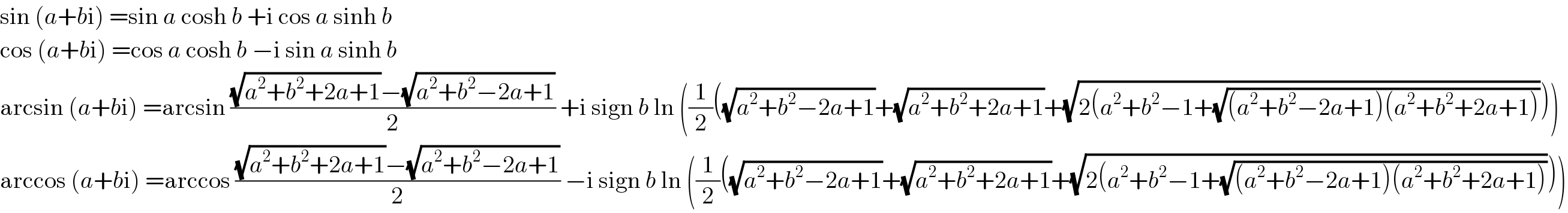 sin (a+bi) =sin a cosh b +i cos a sinh b  cos (a+bi) =cos a cosh b −i sin a sinh b  arcsin (a+bi) =arcsin (((√(a^2 +b^2 +2a+1))−(√(a^2 +b^2 −2a+1)))/2) +i sign b ln ((1/2)((√(a^2 +b^2 −2a+1))+(√(a^2 +b^2 +2a+1))+(√(2(a^2 +b^2 −1+(√((a^2 +b^2 −2a+1)(a^2 +b^2 +2a+1)))))))  arccos (a+bi) =arccos (((√(a^2 +b^2 +2a+1))−(√(a^2 +b^2 −2a+1)))/2) −i sign b ln ((1/2)((√(a^2 +b^2 −2a+1))+(√(a^2 +b^2 +2a+1))+(√(2(a^2 +b^2 −1+(√((a^2 +b^2 −2a+1)(a^2 +b^2 +2a+1)))))))  