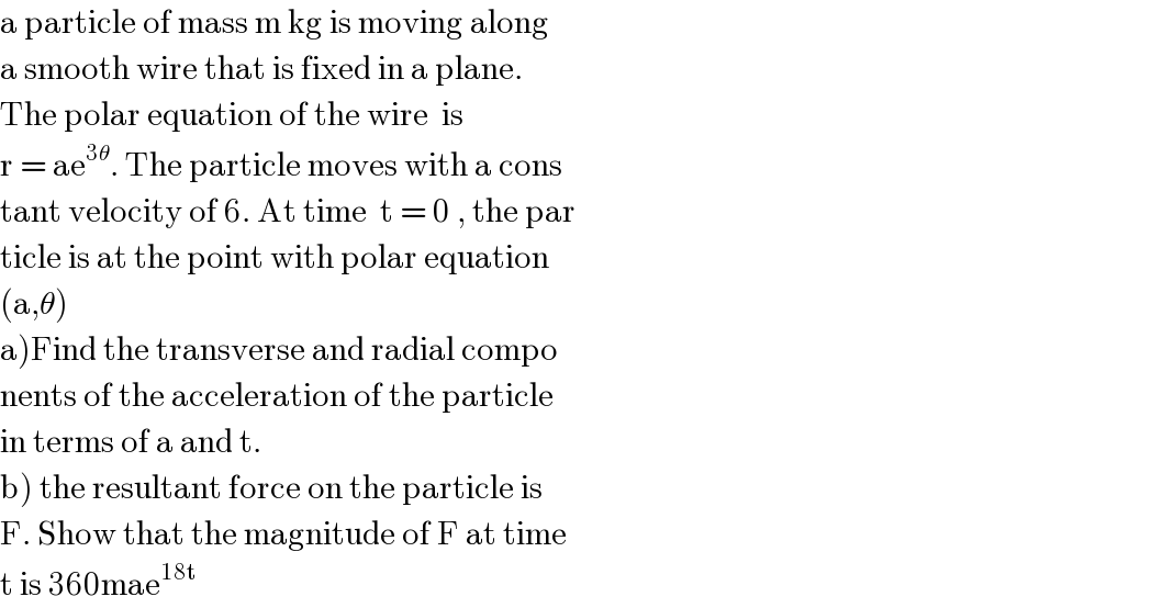 a particle of mass m kg is moving along  a smooth wire that is fixed in a plane.  The polar equation of the wire  is   r = ae^(3θ) . The particle moves with a cons  tant velocity of 6. At time  t = 0 , the par  ticle is at the point with polar equation  (a,θ)  a)Find the transverse and radial compo  nents of the acceleration of the particle  in terms of a and t.  b) the resultant force on the particle is  F. Show that the magnitude of F at time  t is 360mae^(18t)   