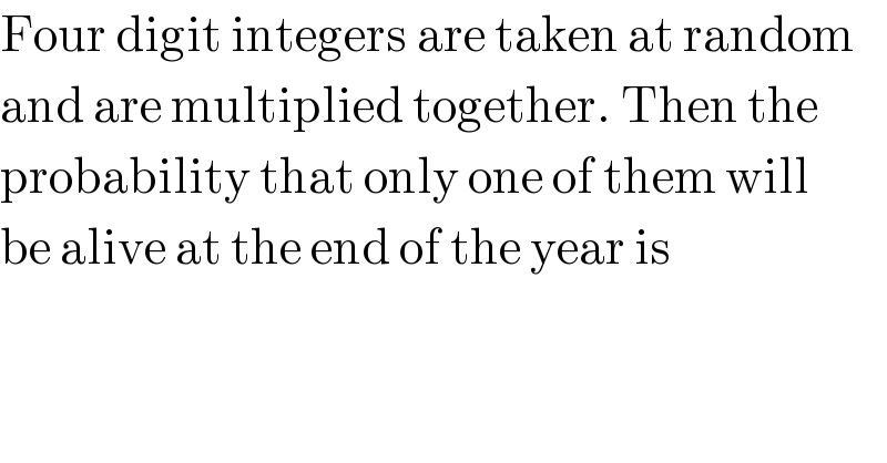 Four digit integers are taken at random  and are multiplied together. Then the  probability that only one of them will  be alive at the end of the year is  