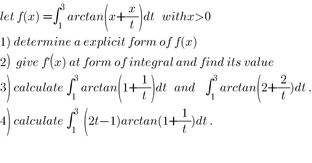 let f(x) =∫_1 ^3  arctan(x+(x/t))dt   withx>0  1) determine a explicit form of f(x)  2)  give f^′ (x) at form of integral and find its value  3) calculate ∫_1 ^3  arctan(1+(1/t))dt   and    ∫_1 ^3  arctan(2+(2/t))dt .  4) calculate ∫_1 ^3   (2t−1)arctan(1+(1/t))dt .  