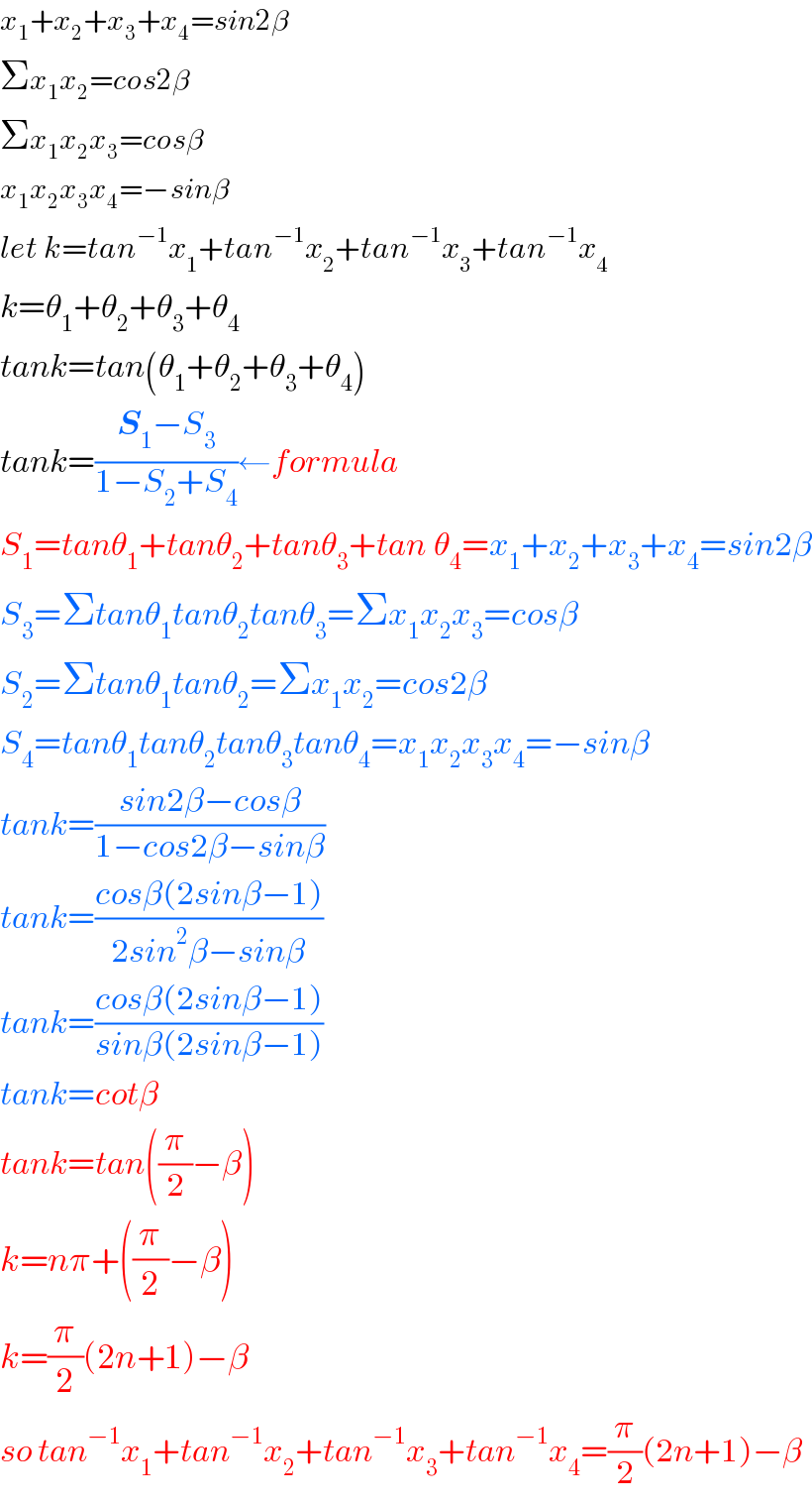 x_1 +x_2 +x_3 +x_4 =sin2β  Σx_1 x_2 =cos2β  Σx_1 x_2 x_3 =cosβ  x_1 x_2 x_3 x_4 =−sinβ  let k=tan^(−1) x_1 +tan^(−1) x_2 +tan^(−1) x_3 +tan^(−1) x_4   k=θ_1 +θ_2 +θ_3 +θ_4   tank=tan(θ_1 +θ_2 +θ_3 +θ_4 )  tank=((S_1 −S_3 )/(1−S_2 +S_4 ))←formula  S_1 =tanθ_1 +tanθ_2 +tanθ_3 +tan_ θ_4 =x_1 +x_2 +x_3 +x_4 =sin2β  S_3 =Σtanθ_1 tanθ_2 tanθ_3 =Σx_1 x_2 x_3 =cosβ  S_2 =Σtanθ_1 tanθ_2 =Σx_1 x_2 =cos2β  S_4 =tanθ_1 tanθ_2 tanθ_3 tanθ_4 =x_1 x_2 x_3 x_4 =−sinβ  tank=((sin2β−cosβ)/(1−cos2β−sinβ))  tank=((cosβ(2sinβ−1))/(2sin^2 β−sinβ))  tank=((cosβ(2sinβ−1))/(sinβ(2sinβ−1)))  tank=cotβ  tank=tan((π/2)−β)  k=nπ+((π/2)−β)  k=(π/2)(2n+1)−β  so tan^(−1) x_1 +tan^(−1) x_2 +tan^(−1) x_3 +tan^(−1) x_4 =(π/2)(2n+1)−β  