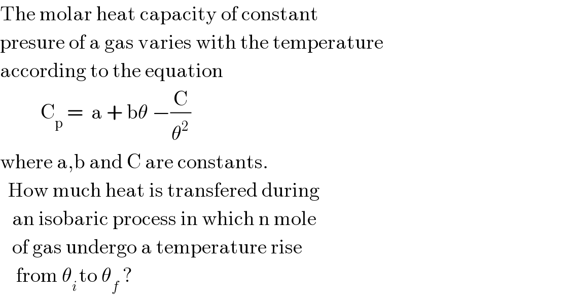 The molar heat capacity of constant  presure of a gas varies with the temperature  according to the equation            C_p  =  a + bθ −(C/θ^2 )  where a,b and C are constants.    How much heat is transfered during     an isobaric process in which n mole     of gas undergo a temperature rise      from θ_(i ) to θ_f  ?  