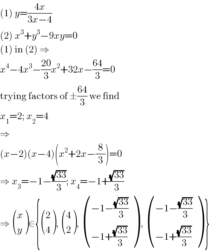 (1) y=((4x)/(3x−4))  (2) x^3 +y^3 −9xy=0  (1) in (2) ⇒  x^4 −4x^3 −((20)/3)x^2 +32x−((64)/3)=0  trying factors of ±((64)/3) we find  x_1 =2; x_2 =4  ⇒  (x−2)(x−4)(x^2 +2x−(8/3))=0  ⇒ x_3 =−1−((√(33))/3); x_4 =−1+((√(33))/3)  ⇒  ((x),(y) )∈{ ((2),(4) ),  ((4),(2) ),  (((−1−((√(33))/3))),((−1+((√(33))/3))) ) ,  (((−1−((√(33))/3))),((−1+((√(33))/3))) ) }  