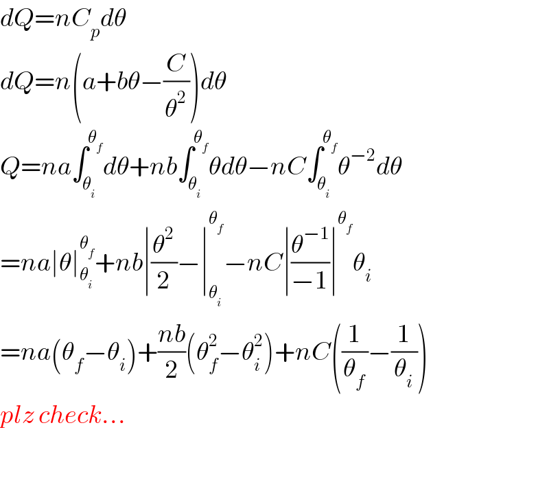dQ=nC_p dθ  dQ=n(a+bθ−(C/θ^2 ))dθ  Q=na∫_θ_i  ^θ_f  dθ+nb∫_θ_i  ^θ_f  θdθ−nC∫_θ_i  ^θ_f  θ^(−2) dθ  =na∣θ∣_θ_i  ^θ_f  +nb∣(θ^2 /2)−∣_θ_i  ^θ_f  −nC∣(θ^(−1) /(−1))∣^θ_f  θ_i   =na(θ_f −θ_i )+((nb)/2)(θ_f ^2 −θ_i ^2 )+nC((1/θ_f )−(1/θ_i ))  plz check...    