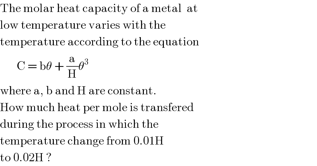 The molar heat capacity of a metal  at  low temperature varies with the   temperature according to the equation         C = bθ + (a/H)θ^3   where a, b and H are constant.  How much heat per mole is transfered  during the process in which the   temperature change from 0.01H   to 0.02H ?  