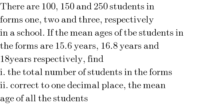 There are 100, 150 and 250 students in  forms one, two and three, respectively  in a school. If the mean ages of tbe students in  the forms are 15.6 years, 16.8 years and  18years respectively, find  i. the total number of students in the forms  ii. correct to one decimal place, the mean  age of all the students  