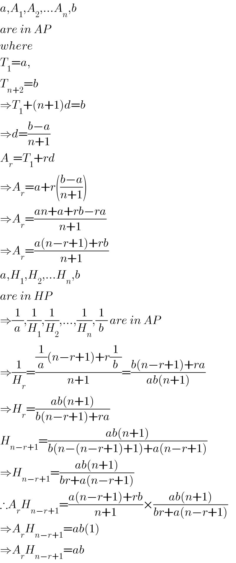 a,A_1 ,A_2 ,...A_n ,b  are in AP  where  T_1 =a,  T_(n+2) =b  ⇒T_1 +(n+1)d=b  ⇒d=((b−a)/(n+1))  A_r =T_1 +rd  ⇒A_r =a+r(((b−a)/(n+1)))  ⇒A_r =((an+a+rb−ra)/(n+1))  ⇒A_r =((a(n−r+1)+rb)/(n+1))  a,H_1 ,H_2 ,...H_n ,b  are in HP  ⇒(1/a),(1/H_1 ),(1/H_2 ),...,(1/H_n ),(1/b) are in AP  ⇒(1/H_r )=(((1/a)(n−r+1)+r(1/b))/(n+1))=((b(n−r+1)+ra)/(ab(n+1)))  ⇒H_r =((ab(n+1))/(b(n−r+1)+ra))  H_(n−r+1) =((ab(n+1))/(b(n−(n−r+1)+1)+a(n−r+1)))  ⇒H_(n−r+1) =((ab(n+1))/(br+a(n−r+1)))  ∴A_r H_(n−r+1) =((a(n−r+1)+rb)/(n+1))×((ab(n+1))/(br+a(n−r+1)))  ⇒A_r H_(n−r+1) =ab(1)  ⇒A_r H_(n−r+1) =ab  