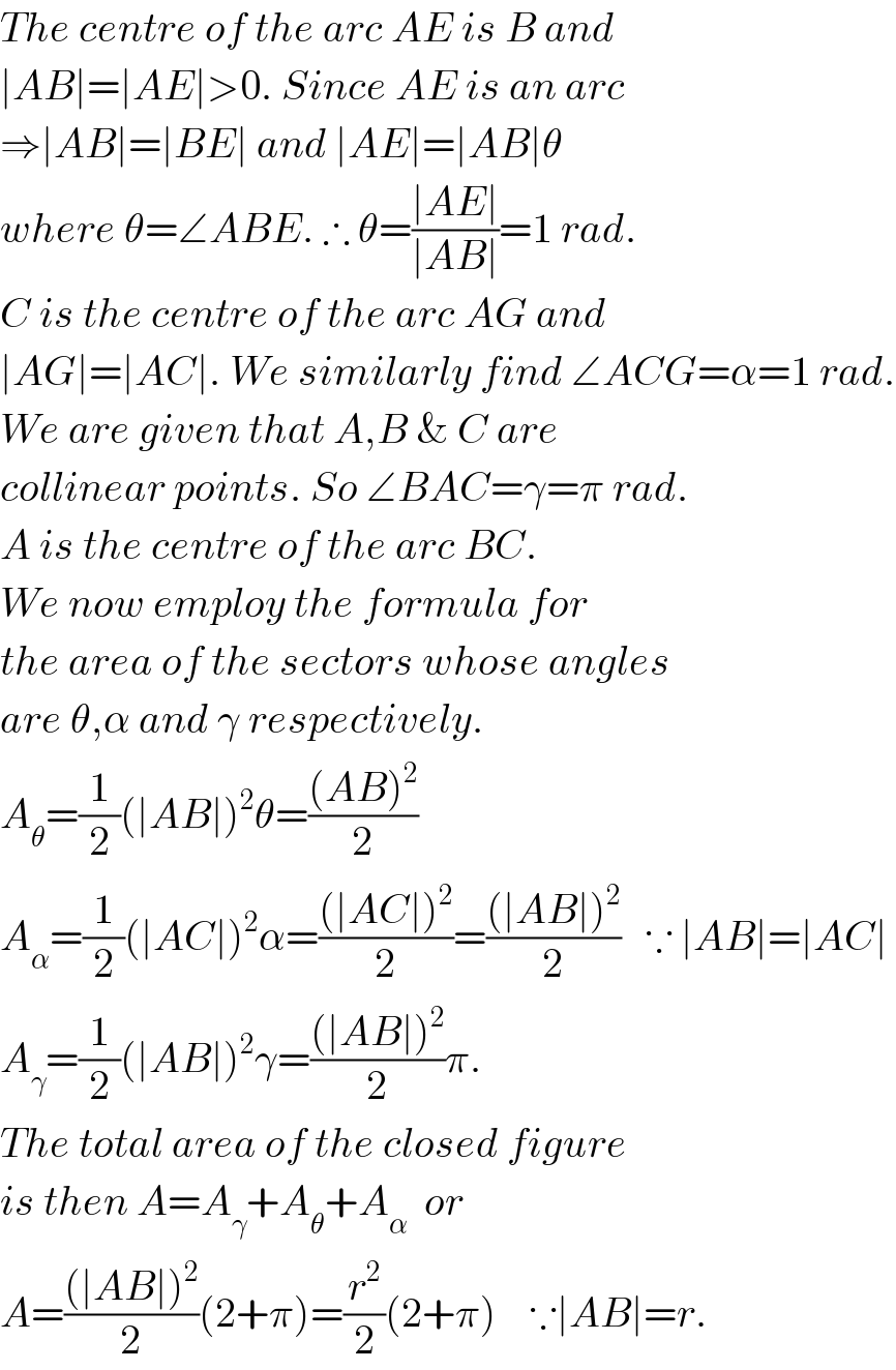 The centre of the arc AE is B and   ∣AB∣=∣AE∣>0. Since AE is an arc  ⇒∣AB∣=∣BE∣ and ∣AE∣=∣AB∣θ   where θ=∠ABE. ∴ θ=((∣AE∣)/(∣AB∣))=1 rad.  C is the centre of the arc AG and  ∣AG∣=∣AC∣. We similarly find ∠ACG=α=1 rad.  We are given that A,B & C are   collinear points. So ∠BAC=γ=π rad.  A is the centre of the arc BC.  We now employ the formula for  the area of the sectors whose angles  are θ,α and γ respectively.  A_θ =(1/2)(∣AB∣)^2 θ=(((AB)^2 )/2)  A_α =(1/2)(∣AC∣)^2 α=(((∣AC∣)^2 )/2)=(((∣AB∣)^2 )/2)   ∵ ∣AB∣=∣AC∣  A_γ =(1/2)(∣AB∣)^2 γ=(((∣AB∣)^2 )/2)π.  The total area of the closed figure  is then A=A_γ +A_θ +A_α   or  A=(((∣AB∣)^2 )/2)(2+π)=(r^2 /2)(2+π)    ∵∣AB∣=r.  
