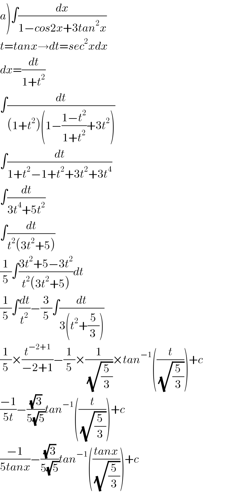 a)∫(dx/(1−cos2x+3tan^2 x))  t=tanx→dt=sec^2 xdx  dx=(dt/(1+t^2 ))  ∫(dt/((1+t^2 )(1−((1−t^2 )/(1+t^2 ))+3t^2 )))  ∫(dt/(1+t^2 −1+t^2 +3t^2 +3t^4 ))  ∫(dt/(3t^4 +5t^2 ))  ∫(dt/(t^2 (3t^2 +5)))  (1/5)∫((3t^2 +5−3t^2 )/(t^2 (3t^2 +5)))dt  (1/5)∫(dt/t^2 )−(3/5)∫(dt/(3(t^2 +(5/(3 )))))  (1/5)×(t^(−2+1) /(−2+1))−(1/5)×(1/(√(5/3)))×tan^(−1) ((t/(√(5/3))))+c  ((−1)/(5t))−((√3)/(5(√5)))tan^(−1) ((t/(√(5/3))))+c  ((−1)/(5tanx))−((√3)/(5(√5)))tan^(−1) (((tanx)/(√(5/3))))+c  