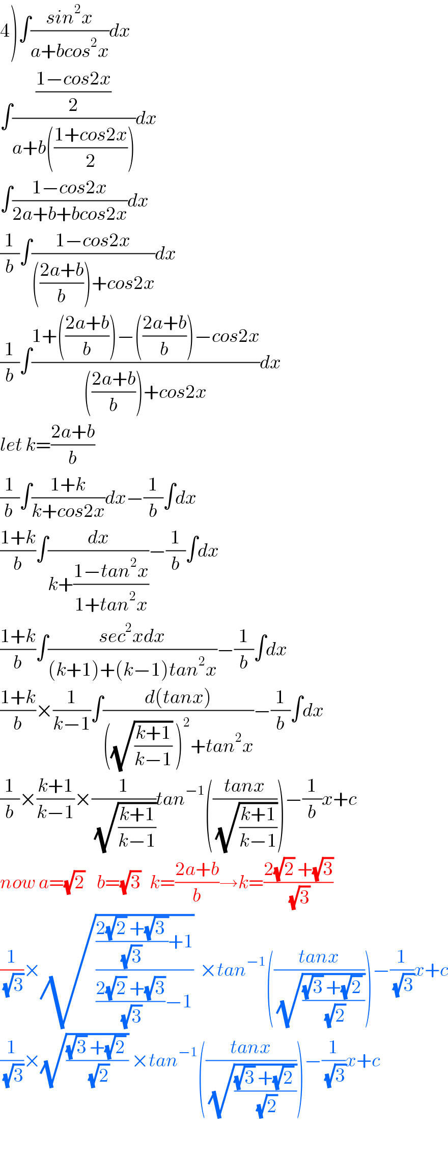 4)∫((sin^2 x)/(a+bcos^2 x))dx  ∫(((1−cos2x)/2)/(a+b(((1+cos2x)/2))))dx  ∫((1−cos2x)/(2a+b+bcos2x))dx  (1/b)∫((1−cos2x)/((((2a+b)/b))+cos2x))dx  (1/b)∫((1+(((2a+b)/b))−(((2a+b)/b))−cos2x)/((((2a+b)/b))+cos2x))dx  let k=((2a+b)/b)  (1/(b ))∫((1+k)/(k+cos2x))dx−(1/b)∫dx  ((1+k)/b)∫(dx/(k+((1−tan^2 x)/(1+tan^2 x))))−(1/b)∫dx  ((1+k)/b)∫((sec^2 xdx)/((k+1)+(k−1)tan^2 x))−(1/b)∫dx  ((1+k)/b)×(1/(k−1))∫((d(tanx))/(((√((k+1)/(k−1))) )^2 +tan^2 x))−(1/b)∫dx  (1/b)×((k+1)/(k−1))×(1/(√((k+1)/(k−1))))tan^(−1) (((tanx)/(√((k+1)/(k−1)))))−(1/b)x+c  now a=(√2)    b=(√3)   k=((2a+b)/b)→k=((2(√2) +(√3))/(√3))  (1/(√3))×(√((((2(√2) +(√(3 )))/((√3) ))+1)/(((2(√2) +(√3))/(√3))−1)))  ×tan^(−1) (((tanx)/(√(((√3) +(√2) )/(√2)))))−(1/(√3))x+c  (1/(√3))×(√(((√3) +(√2) )/(√2))) ×tan^(−1) (((tanx)/(√(((√3) +(√2) )/(√2)))))−(1/(√3))x+c    