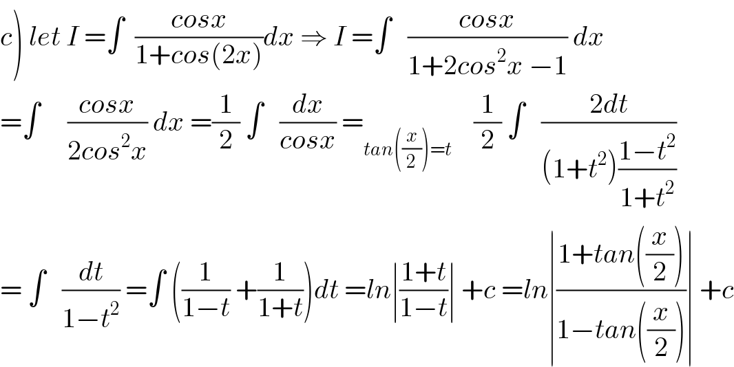 c) let I =∫  ((cosx)/(1+cos(2x)))dx ⇒ I =∫   ((cosx)/(1+2cos^2 x −1)) dx  =∫     ((cosx)/(2cos^2 x)) dx =(1/2) ∫   (dx/(cosx)) =_(tan((x/2))=t)     (1/2) ∫   ((2dt)/((1+t^2 )((1−t^2 )/(1+t^2 ))))  = ∫   (dt/(1−t^2 )) =∫ ((1/(1−t)) +(1/(1+t)))dt =ln∣((1+t)/(1−t))∣ +c =ln∣((1+tan((x/2)))/(1−tan((x/2))))∣ +c  
