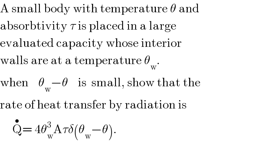 A small body with temperature θ and  absorbtivity τ is placed in a large   evaluated capacity whose interior   walls are at a temperature θ_w .  when    θ_w −θ    is  small, show that the  rate of heat transfer by radiation is       Q^• = 4θ_w ^3 Aτδ(θ_w −θ).  