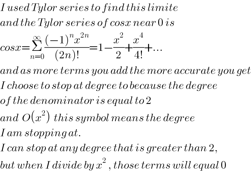 I used Tylor series to find this limite  and the Tylor series of cosx near 0 is  cosx=Σ_(n=0) ^∞ (((−1)^n x^(2n) )/((2n)!))=1−(x^2 /2)+(x^4 /(4!))+...  and as more terms you add the more accurate you get  I choose to stop at degree to because the degree  of the denominator is equal to 2  and  O(x^2 )  this symbol means the degree   I am stopping at.  I can stop at any degree that is greater than 2,  but when I divide by x^2  , those terms will equal 0    