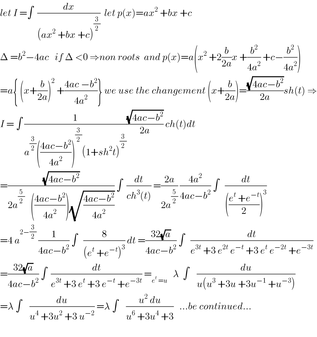 let I =∫  (dx/((ax^2  +bx +c)^(3/2) ))  let p(x)=ax^2  +bx +c  Δ =b^2 −4ac   if Δ <0 ⇒non roots  and p(x)=a(x^2  +2(b/(2a))x +(b^2 /(4a^2 )) +c−(b^2 /(4a^2 )))  =a{ (x+(b/(2a)))^2  +((4ac −b^2 )/(4a^2 ))} we use the changement (x+(b/(2a)))=((√(4ac−b^2 ))/(2a))sh(t) ⇒  I = ∫ (1/(a^(3/2) (((4ac−b^2 )/(4a^2 )))^(3/2) (1+sh^2 t)^(3/2) ))((√(4ac−b^2 ))/(2a)) ch(t)dt  =((√(4ac−b^2 ))/(2a^(5/2)    (((4ac−b^2 )/(4a^2 )))(√((4ac−b^2 )/(4a^2 ))))) ∫  (dt/(ch^3 (t))) =((2a)/(2a^(5/2) )) ((4a^2 )/(4ac−b^2 )) ∫   (dt/((((e^t  +e^(−t) )/2))^3 ))  =4 a^(2−(3/2))  (1/(4ac−b^2 )) ∫   (8/((e^t  +e^(−t) )^3 )) dt =((32(√a))/(4ac−b^2 )) ∫   (dt/(e^(3t)  +3 e^(2t)  e^(−t)  +3 e^t  e^(−2t)  +e^(−3t) ))  =((32(√a))/(4ac−b^2 )) ∫  (dt/(e^(3t)  +3 e^t  +3 e^(−t)  +e^(−3t) )) =_(e^t  =u)    λ  ∫    (du/(u(u^3  +3u +3u^(−1)  +u^(−3) )))  =λ ∫    (du/(u^4  +3u^2  +3 u^(−2) )) =λ ∫    ((u^2  du)/(u^6  +3u^4  +3))   ...be continued...    