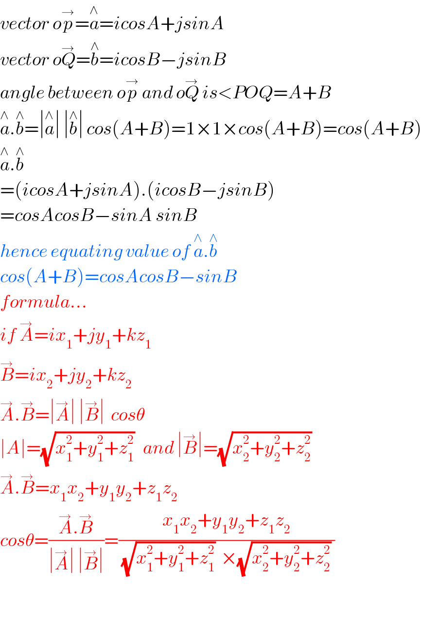 vector op^→ =a^∧ =icosA+jsinA  vector oQ^→ =b^∧ =icosB−jsinB  angle between op^→  and oQ^→  is<POQ=A+B  a^∧ .b^∧ =∣a^∧ ∣ ∣b^∧ ∣ cos(A+B)=1×1×cos(A+B)=cos(A+B)  a^∧ .b^∧   =(icosA+jsinA).(icosB−jsinB)  =cosAcosB−sinA sinB  hence equating value of a^∧ .b^∧   cos(A+B)=cosAcosB−sinB  formula...  if A^→ =ix_1 +jy_1 +kz_1   B^→ =ix_2 +jy_2 +kz_2   A^→ .B^→ =∣A^→ ∣ ∣B^→ ∣  cosθ  ∣A∣=(√(x_1 ^2 +y_1 ^2 +z_1 ^2 ))   and ∣B^→ ∣=(√(x_2 ^2 +y_2 ^2 +z_2 ^2 ))   A^→ .B^→ =x_1 x_2 +y_1 y_2 +z_1 z_2   cosθ=((A^→ .B^→ )/(∣A^→ ∣ ∣B^→ ∣))=((x_1 x_2 +y_1 y_2 +z_1 z_2 )/((√(x_1 ^2 +y_1 ^2 +z_1 ^2 ))  ×(√(x_2 ^2 +y_2 ^2 +z_2 ^2 )) ))    