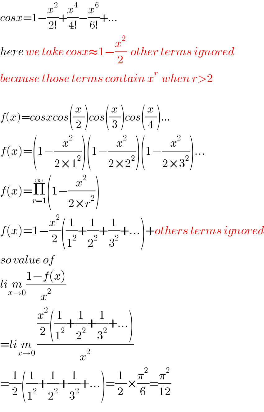 cosx=1−(x^2 /(2!))+(x^4 /(4!))−(x^6 /(6!))+...  here we take cosx≈1−(x^2 /2)  other terms ignored  because those terms contain x^r   when r>2     f(x)=cosxcos((x/2))cos((x/3))cos((x/4))...  f(x)=(1−(x^2 /(2×1^2 )))(1−(x^2 /(2×2^2 )))(1−(x^2 /(2×3^2 )))...  f(x)=Π_(r=1) ^∞ (1−(x^2 /(2×r^2 )))  f(x)=1−(x^2 /2)((1/1^2 )+(1/2^2 )+(1/3^2 )+...)+others terms ignored  so value of   lim_(x→0) ((1−f(x))/x^2 )  =lim_(x→0)  (((x^2 /2)((1/1^2 )+(1/2^2 )+(1/3^2 )+...))/x^2 )  =(1/2)((1/1^2 )+(1/2^2 )+(1/3^2 )+...)=(1/2)×(π^2 /6)=(π^2 /(12))  