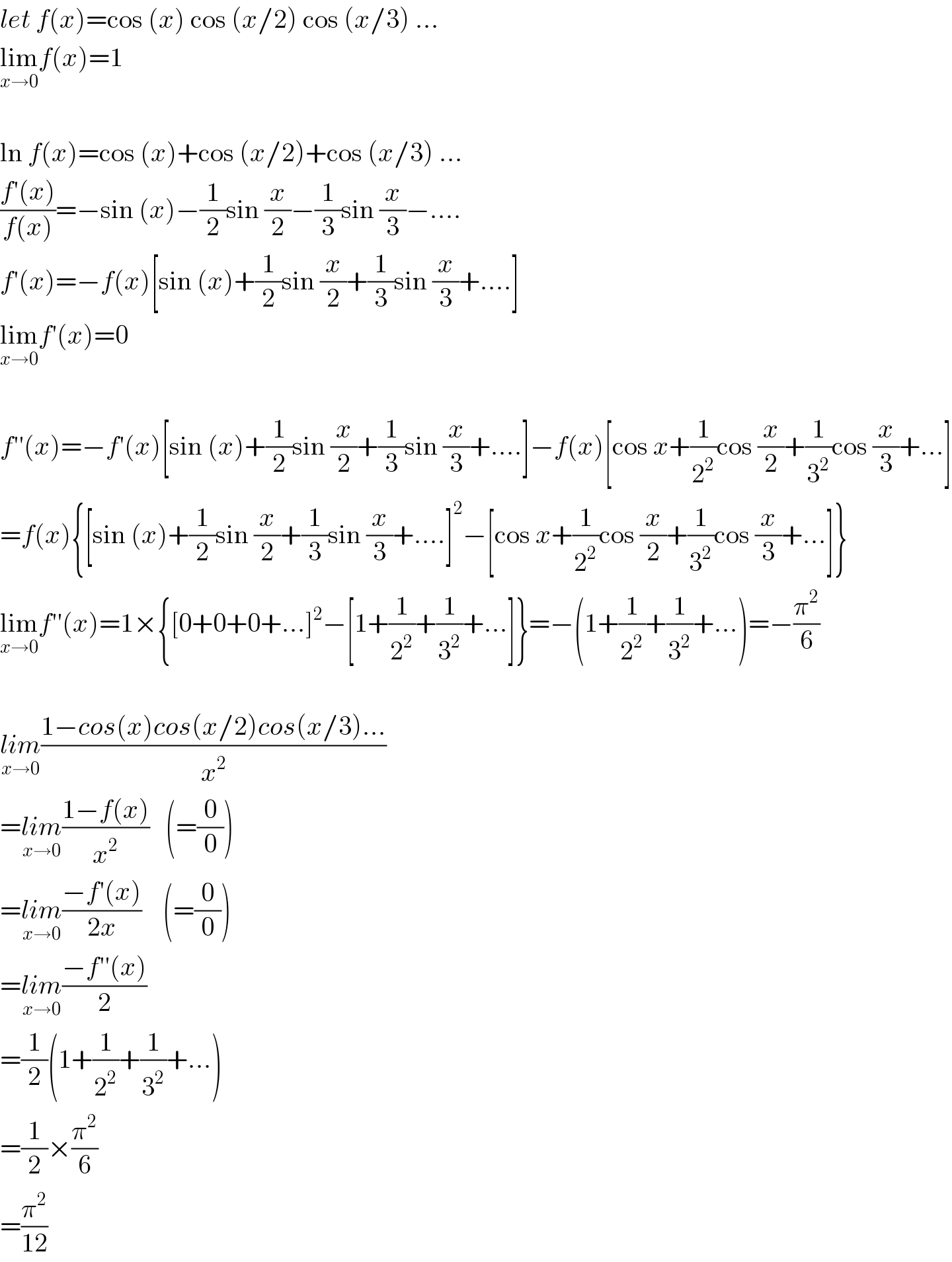 let f(x)=cos (x) cos (x/2) cos (x/3) ...  lim_(x→0) f(x)=1    ln f(x)=cos (x)+cos (x/2)+cos (x/3) ...  ((f′(x))/(f(x)))=−sin (x)−(1/2)sin (x/2)−(1/3)sin (x/3)−....  f′(x)=−f(x)[sin (x)+(1/2)sin (x/2)+(1/3)sin (x/3)+....]  lim_(x→0) f′(x)=0    f′′(x)=−f′(x)[sin (x)+(1/2)sin (x/2)+(1/3)sin (x/3)+....]−f(x)[cos x+(1/2^2 )cos (x/2)+(1/3^2 )cos (x/3)+...]  =f(x){[sin (x)+(1/2)sin (x/2)+(1/3)sin (x/3)+....]^2 −[cos x+(1/2^2 )cos (x/2)+(1/3^2 )cos (x/3)+...]}  lim_(x→0) f′′(x)=1×{[0+0+0+...]^2 −[1+(1/2^2 )+(1/3^2 )+...]}=−(1+(1/2^2 )+(1/3^2 )+...)=−(π^2 /6)    lim_(x→0) ((1−cos(x)cos(x/2)cos(x/3)...)/x^2 )  =lim_(x→0) ((1−f(x))/x^2 )   (=(0/0))  =lim_(x→0) ((−f′(x))/(2x))    (=(0/0))  =lim_(x→0) ((−f′′(x))/2)  =(1/2)(1+(1/2^2 )+(1/3^2 )+...)  =(1/2)×(π^2 /6)  =(π^2 /(12))  